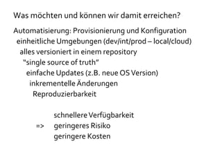 Was möchten und können wir damit erreichen?
Automatisierung: Provisionierung und Konfiguration
einheitliche Umgebungen (dev/int/prod – local/cloud)
alles versioniert in einem repository
“single source of truth”
einfache Updates (z.B. neue OSVersion)
inkrementelleÄnderungen
Reproduzierbarkeit
schnellereVerfügbarkeit
=> geringeres Risiko
geringere Kosten
 