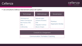 Cellenza
▪ Les consultants Cellenza interviennent autour de 4 piliers :
Technologie Méthodologie Gouvernance
Conduite du changement
Développement
Patterns d’architecture
Best Practices (TDD,
BDD, …)
Craftmanship
Méthodes agiles
(SCRUM, XP, Kanban)
ALM
Intégration Continue
Mesure d’impact
Processus
Organisation DevOps
Communication, Formation, Coaching
 