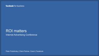 ROI matters
Internet Advertising Conference
Peter Podolinsky | Client Partner, Czech | Facebook
 