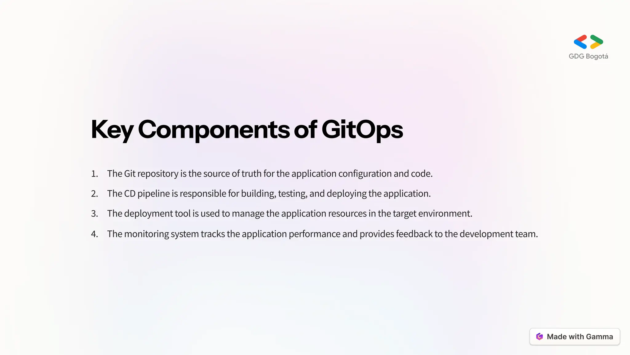 KeyComponentsofGitOps
The Git repository is the source of truth for the application configuration and code.
1.
The CD pipeline is responsible for building, testing, and deploying the application.
2.
The deployment tool is used to manage the application resources in the target environment.
3.
The monitoring system tracks the application performance and provides feedback to the development team.
4.
 