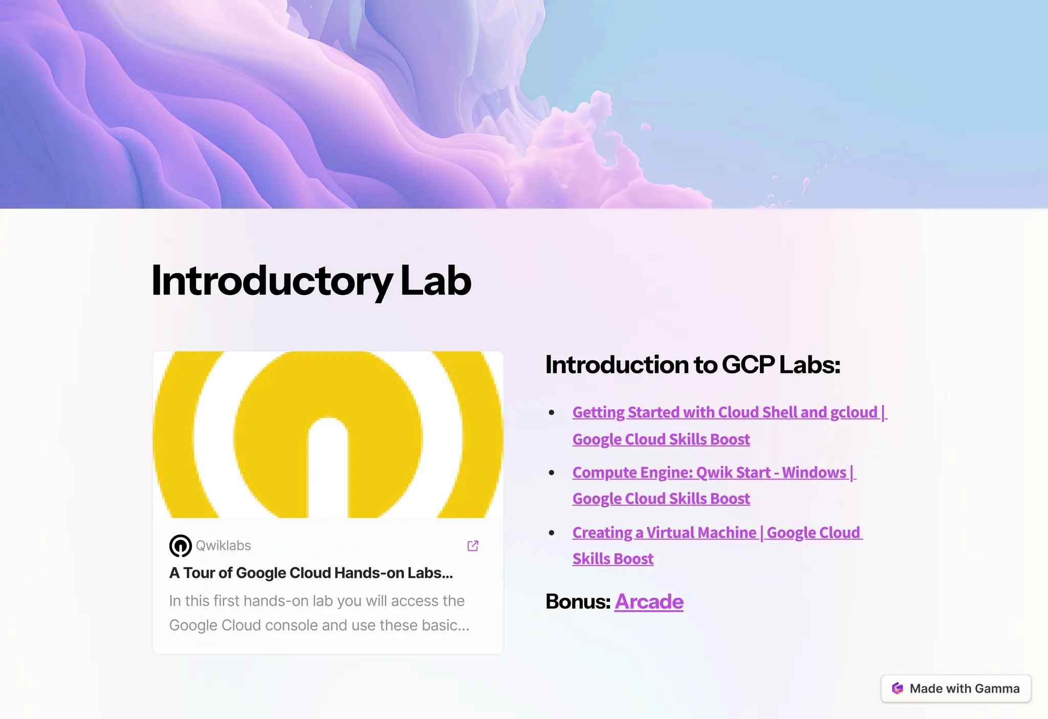 IntroductoryLab
Qwiklabs
ATourofGoogleCloudHands-onLabs…
In this first hands-on lab you will access the
Google Cloud console and use these basic…
IntroductiontoGCPLabs:
Getting Started with Cloud Shell and gcloud |
Google Cloud Skills Boost
Compute Engine: Qwik Start - Windows |
Google Cloud Skills Boost
Creating a Virtual Machine | Google Cloud
Skills Boost
Bonus: Arcade
 