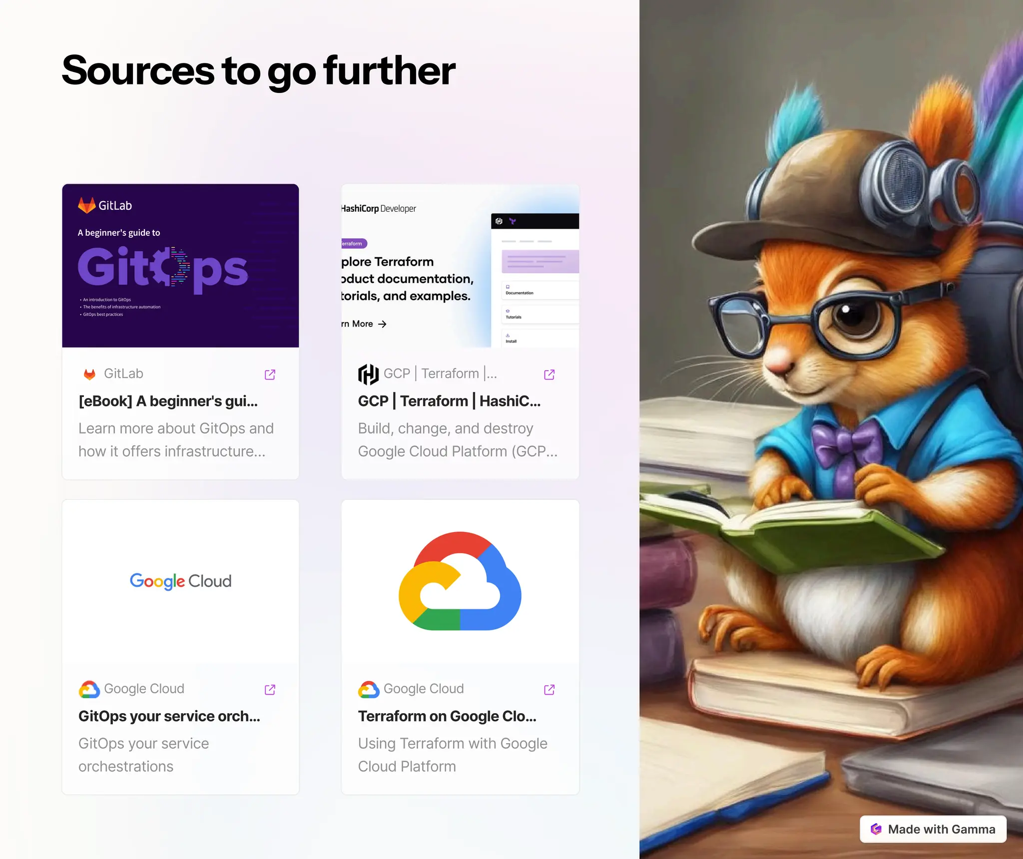 Sourcestogofurther
GitLab
[eBook] Abeginner'sgui…
Learn more about GitOps and
how it offers infrastructure…
Google Cloud
GitOpsyourserviceorch…
GitOps your service
orchestrations
GCP | Terraform |…
GCP| Terraform| HashiC…
Build, change, and destroy
Google Cloud Platform (GCP…
Google Cloud
TerraformonGoogleClo…
Using Terraform with Google
Cloud Platform
 