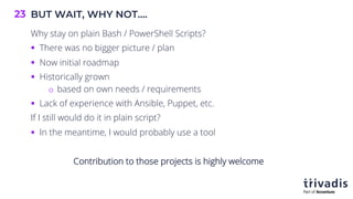 BUT WAIT, WHY NOT….
23
Why stay on plain Bash / PowerShell Scripts?
§ There was no bigger picture / plan
§ Now initial roadmap
§ Historically grown
o based on own needs / requirements
§ Lack of experience with Ansible, Puppet, etc.
If I still would do it in plain script?
§ In the meantime, I would probably use a tool
Contribution to those projects is highly welcome
 