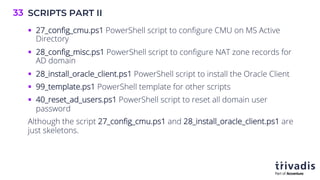 SCRIPTS PART II
33
§ 27_config_cmu.ps1 PowerShell script to configure CMU on MS Active
Directory
§ 28_config_misc.ps1 PowerShell script to configure NAT zone records for
AD domain
§ 28_install_oracle_client.ps1 PowerShell script to install the Oracle Client
§ 99_template.ps1 PowerShell template for other scripts
§ 40_reset_ad_users.ps1 PowerShell script to reset all domain user
password
Although the script 27_config_cmu.ps1 and 28_install_oracle_client.ps1 are
just skeletons.
 