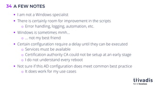 A FEW NOTES
34
§ I am not a Windows specialist
§ There is certainly room for improvement in the scripts
o Error handling, logging, automation, etc.
§ Windows is sometimes mmh…
o … not my best friend
§ Certain configuration require a delay until they can be executed
o Services must be available
o Certification authority CA could not be setup at an early stage
o I do not understand every reboot
§ Not sure if this AD configuration does meet common best practice
o It does work for my use cases
 