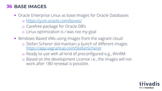 BASE IMAGES
36
§ Oracle Enterprise Linux as base Images for Oracle Databases
o https://yum.oracle.com/boxes/
o Carefree package for Oracle DB’s
o Linux optimization is / was not my goal
§ Windows Based VMs using images from the vagrant cloud
o Stefan Scherer did maintain a bunch of different images
https://app.vagrantup.com/StefanScherer
o Ready to use with all kind of preconfigured e.g., WinRM
o Based on the development License i.e., the images will not
work after 180 renewal is possible.
 