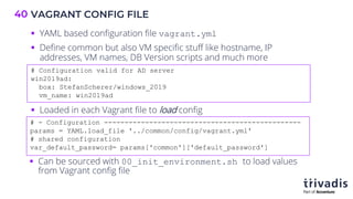 VAGRANT CONFIG FILE
40
# - Configuration ------------------------------------------------
params = YAML.load_file '../common/config/vagrant.yml'
# shared configuration
var_default_password= params['common']['default_password']
# Configuration valid for AD server
win2019ad:
box: StefanScherer/windows_2019
vm_name: win2019ad
§ YAML based configuration file vagrant.yml
§ Define common but also VM specific stuff like hostname, IP
addresses, VM names, DB Version scripts and much more
§ Loaded in each Vagrant file to load config
§ Can be sourced with 00_init_environment.sh to load values
from Vagrant config file
 