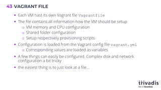 VAGRANT FILE
43
§ Each VM hast its own Vagrant file Vagrantfile
§ The file contains all information how the VM should be setup
o VM memory and CPU configuration
o Shared folder configuration
o Setup respectively provisioning scripts
§ Configuration is loaded from the Vagrant config file vagrant.yml
o Corresponding values are loaded as variables
§ A few things can easily be configured. Complex disk and network
configuration a bit tricky
§ the easiest thing is to just look at a file…
 