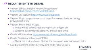 REQUIREMENTS IN DETAIL
47
§ Vagrant Scripts available in GitHub Repository
https://github.com/oehrlis/trivadislabs.com
§ Vagrant CLI Vagrant https://www.vagrantup.com
§ Vagrant Plugin vagrant-reload used for releoad / reboot during
provisioning of VM
§ Vagrant Box or base images.
o These will be downloaded during initial config of VM
o Windows base Image is about 4G and will take while
§ Oracle VM Virtualbox https://www.virtualbox.org/wiki/Downloads
§ Oracle Binaries and Patch as ZIP files
o Check the *.download files for the download information and links
§ Last but not least a little memory, disk and CPU resources
 