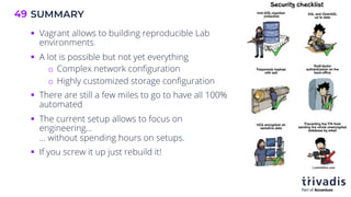 SUMMARY
49
§ Vagrant allows to building reproducible Lab
environments
§ A lot is possible but not yet everything
o Complex network configuration
o Highly customized storage configuration
§ There are still a few miles to go to have all 100%
automated
§ The current setup allows to focus on
engineering…
… without spending hours on setups.
§ If you screw it up just rebuild it!
 