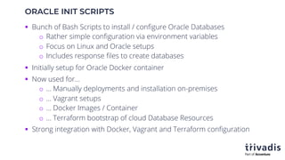 ORACLE INIT SCRIPTS
§ Bunch of Bash Scripts to install / configure Oracle Databases
o Rather simple configuration via environment variables
o Focus on Linux and Oracle setups
o Includes response files to create databases
§ Initially setup for Oracle Docker container
§ Now used for…
o ... Manually deployments and installation on-premises
o … Vagrant setups
o … Docker Images / Container
o … Terraform bootstrap of cloud Database Resources
§ Strong integration with Docker, Vagrant and Terraform configuration
 