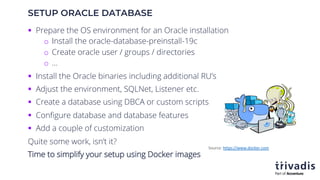 SETUP ORACLE DATABASE
§ Prepare the OS environment for an Oracle installation
o Install the oracle-database-preinstall-19c
o Create oracle user / groups / directories
o …
§ Install the Oracle binaries including additional RU’s
§ Adjust the environment, SQLNet, Listener etc.
§ Create a database using DBCA or custom scripts
§ Configure database and database features
§ Add a couple of customization
Quite some work, isn’t it?
Time to simplify your setup using Docker images
Source: https://www.docker.com
 