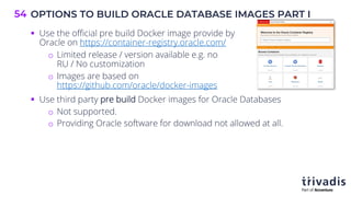 OPTIONS TO BUILD ORACLE DATABASE IMAGES PART I
54
§ Use the official pre build Docker image provide by
Oracle on https://container-registry.oracle.com/
o Limited release / version available e.g. no
RU / No customization
o Images are based on
https://github.com/oracle/docker-images
§ Use third party pre build Docker images for Oracle Databases
o Not supported.
o Providing Oracle software for download not allowed at all.
 