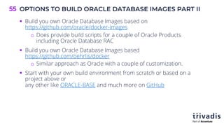 OPTIONS TO BUILD ORACLE DATABASE IMAGES PART II
55
§ Build you own Oracle Database Images based on
https://github.com/oracle/docker-images
o Does provide build scripts for a couple of Oracle Products
including Oracle Database RAC
§ Build you own Oracle Database Images based
https://github.com/oehrlis/docker
o Similar approach as Oracle with a couple of customization.
§ Start with your own build environment from scratch or based on a
project above or
any other like ORACLE-BASE and much more on GitHub
 