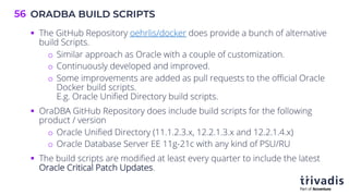 ORADBA BUILD SCRIPTS
56
§ The GitHub Repository oehrlis/docker does provide a bunch of alternative
build Scripts.
o Similar approach as Oracle with a couple of customization.
o Continuously developed and improved.
o Some improvements are added as pull requests to the official Oracle
Docker build scripts.
E.g. Oracle Unified Directory build scripts.
§ OraDBA GitHub Repository does include build scripts for the following
product / version
o Oracle Unified Directory (11.1.2.3.x, 12.2.1.3.x and 12.2.1.4.x)
o Oracle Database Server EE 11g-21c with any kind of PSU/RU
§ The build scripts are modified at least every quarter to include the latest
Oracle Critical Patch Updates.
 