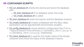 CONTAINER SCRIPTS
60
§ 50_run_database.sh checks the volume and starts the database
with…
o 50_start_database.sh If no database exists, the script
o 52_create_database.sh is called
§ 50_start_database.sh starts the listener and the database instance
§ 52_create_database.sh creates a database with the dbca. Base
parameters can be adjusted with environment variables
§ 55_config_database.sh checks whether configuration files (*.sh or
*.sql) are present in the directory ${INSTANCE_INIT}/setup or
${INSTANCE_INIT}/startup respectively.
§ 55_check_database.sh is used for the health check of the Docker
container and checks the status of the database instance
 