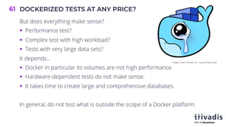 DOCKERIZED TESTS AT ANY PRICE?
61
But does everything make sense?
§ Performance test?
§ Complex test with high workload?
§ Tests with very large data sets?
It depends…
§ Docker in particular its volumes are not high performance
§ Hardware-dependent tests do not make sense.
§ It takes time to create large and comprehensive databases.
In general, do not test what is outside the scope of a Docker platform.
Image Credit: Docker Inc. / Laurel Duermaël
 