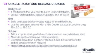 ORACLE PATCH AND RELEASE UPDATES
73
Background
§ It can happen that you have to patch Oracle databases.
§ Critical Patch Updates, Release Updates, one-off Patch
Idea
§ Build dedicated Docker images (tags!) for the different RU
§ Use the persistent volume with a new Docker database containers e.g.
19.4.0.0 to 19.5.0.0
Solution
§ Add a script to startup which run’s datapatch on every database start.
§ Allows to apply and remove release updates.
§ Drawback slow down Container startup. Could be workaround by
adding script only when required
§ https://github.com/oehrlis/docker/tree/master/samples/patch
 