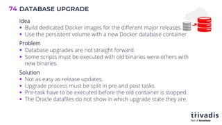 DATABASE UPGRADE
74
Idea
§ Build dedicated Docker images for the different major releases.
§ Use the persistent volume with a new Docker database container
Problem
§ Database upgrades are not straight forward.
§ Some scripts must be executed with old binaries were others with
new binaries.
Solution
§ Not as easy as release updates.
§ Upgrade process must be split in pre and post tasks.
§ Pre-task have to be executed before the old container is stopped.
§ The Oracle datafiles do not show in which upgrade state they are.
 