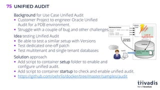 UNIFIED AUDIT
75
Background for Use Case Unified Audit
§ Customer Project to engineer Oracle Unified
Audit for a PDB environment.
§ Struggle with a couple of bug and other challenges.
Idea testing Unified Audit
§ Be able to test a similar setup with Versions
§ Test dedicated one-off patch
§ Test multitenant and single tenant databases
Solution approach
§ Add script to container setup folder to enable and
configure unified audit.
§ Add script to container startup to check and enable unified audit.
§ https://github.com/oehrlis/docker/tree/master/samples/audit
 