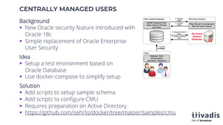 CENTRALLY MANAGED USERS
Background
§ New Oracle security feature introduced with
Oracle 18c
§ Simple replacement of Oracle Enterprise
User Security
Idea
§ Setup a test environment based on
Oracle Database
§ Use docker-compose to simplify setup
Solution
§ Add scripts to setup sample schema
§ Add scripts to configure CMU
§ Requires preparation on Active Directory
§ https://github.com/oehrlis/docker/tree/master/samples/cmu
 