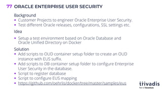 ORACLE ENTERPRISE USER SECURITY
77
Background
§ Customer Projects to engineer Oracle Enterprise User Security.
§ Test different Oracle releases, configurations, SSL settings etc.
Idea
§ Setup a test environment based on Oracle Database and
Oracle Unified Directory on Docker
Solution
§ Add scripts to OUD container setup folder to create an OUD
instance with EUS suffix.
§ Add scripts to DB container setup folder to configure Enterprise
User Security in the database.
§ Script to register database
§ Script to configure EUS mapping
§ https://github.com/oehrlis/docker/tree/master/samples/eus
 
