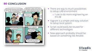 CONCLUSION
80
§ There are way to much possibilities
to setup LAB environment
o I use to do more engineering on
this J
§ Vagrant is a simple and easy solution
to setup local system
§ Script could easily be reused for
different technologies
§ New approach probably should be
based on something like Ansible
 