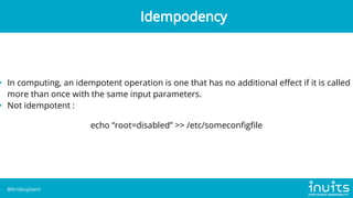 • In computing, an idempotent operation is one that has no additional effect if it is called
more than once with the same input parameters.
• Not idempotent :
echo “root=disabled” >> /etc/someconfigfile
Idempodency
@krisbuytaert
 
