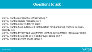 • Do you want a reproducible infrastructure ?
• Do you want to reduce manual error ?
• Do you want to achieve desired state ?
• Do you want to have automated configuration for monitoring, metrics, backups,
security etc ?
• Do you want to trivially spin up different identical environments (dev/uat/prod/dr)
• Do you want to be able to detect and prevent config drift ?
• Do you want to prevent image sprawl ?
Questions to ask :
@krisbuytaert
 