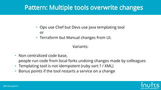 • Ops use Chef but Devs use Java templating tool

or
• Terraform but Manual changes from UI.
Variants:
• Non centralized code base,

people run code from local forks undoing changes made by colleagues
• Templating tool is not idempotent (ruby sort ? / XML)
• Bonus points if the tool restarts a service on a change
Pattern: Multiple tools overwrite changes
@krisbuytaert
 