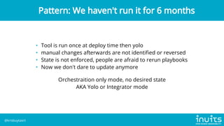 • Tool is run once at deploy time then yolo
• manual changes afterwards are not identified or reversed
• State is not enforced, people are afraid to rerun playbooks
• Now we don't dare to update anymore
Orchestraition only mode, no desired state

AKA Yolo or Integrator mode
Pattern: We haven't run it for 6 months
@krisbuytaert
 