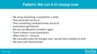 • We setup everything, it worked for a while
• Then we broke service A ,
• Then something unrelated broke service B
• Automation got blamed
• We are not allowed to enable it again
• Team X doesn't trust automation,
• Often Team X = Security
• We manually make the changes now , but we have visibility on drift.
• We have semi desired state
Pattern: We run it in nooop now
@krisbuytaert
 