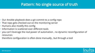 • Our Ansible playbook does a git commit to a config repo
• That repo gets checked out on the monitoring server
• Humans also modify this config
• Information is scattered over different tools
• you can't leverage the real power of automation , no dynamic reconfiguration of
resources
therefore configuration is often done manually , but through a tool
Pattern: No single source of truth
@krisbuytaert
 