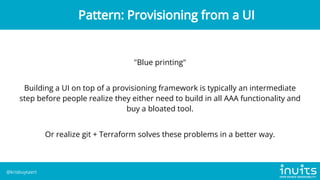 "Blue printing"
Building a UI on top of a provisioning framework is typically an intermediate
step before people realize they either need to build in all AAA functionality and
buy a bloated tool.
Or realize git + Terraform solves these problems in a better way.
Pattern: Provisioning from a UI
@krisbuytaert
 