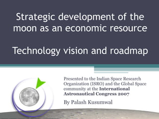 Strategic development of the moon as an economic resource Technology vision and roadmap Presented to the Indian Space Research Organization (ISRO) and the Global Space community at the  International Astronautical Congress 2007 By Palash Kusumwal 
