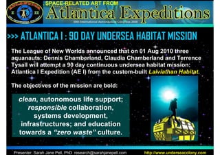 SPACE-RELATED ART FROM


                                   59th International Astronautical Congress 2008




 >>>
>>> ATLANTICA I : 90 DAY UNDERSEA HABITAT MISSION
 The League of New Worlds announced that on 01 Aug 2010 three
 aquanauts: Dennis Chamberland, Claudia Chamberland and Terrence
 Tysall will attempt a 90 day continuous undersea habitat mission:
 Atlantica I Expedition (AE I) from the custom-built Laiviathan Habitat.

 The objectives of the mission are bold:

   clean, autonomous life support;
      responsible collaboration,
        systems development,
    infrastructures; and education
   towards a “zero waste” culture.
                          Leviathan Habitat Modeling/graphics by Brett W. English, Atlantica Expedition Crew. Copyright (c) 2007 by The League of the New Worlds, Inc.


 Presenter: Sarah Jane Pell, PhD research@sarahjanepell.com                                           http://www.underseacolony.com
 