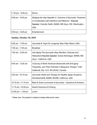 SP        SP            'LQQHU

 SP        SP             %ULGJLQJ WKH *DS +HSDWLWLV  2XWFRPH RI $XUYHGLF 7UHDWPHQW
                                  LQ RPELQDWLRQ ZLWK ,QWHUIHURQ DQG 5LEDYLULQ            .HQRWH
                                  6SHDNHU 9LUHQGHU 6RGKL %$06 0' $X 1' :DVKLQJWRQ
                                  86$

 SP        SP             (QWHUWDLQPHQW


Sunday, October 10, 2010

 DP        DP             $XUYHGD          RJD )RU /RQJHYLW 0DV 9LGDO 0LDPL 86$

 DP        DP             %UHDNIDVW

 DP        DP             $QWL $JLQJ7KH $XUYHGLF :D 1XWULWLRQ ([HUFLVH DQG
                                  5HOD[DWLRQ .HQRWH 6SHDNHU 6XKDV .VKLUVDJDU %$06 0'
                                   $X  DOLIRUQLD 86$

 DP   DP                 $ 6XUYH RI 1RUWK $PHULFDQ %RWDQLFDOV ZLWK $QWLDJLQJ
                                  3URSHUWLHV DQG 7KHLU 3RWHQWLDO LQ 5DVDDQD 7KHUDS 7RGG
                                  DOGHFRWW 'LS O+ 5+ $+* DQDGD

 DP  DP                  $XUYHGLF +HUEV DQG 7KHUDS IRU +HDOWK $JLQJ $QXSDPD
                                  .L]KDNNH9HHWWLO %$06 02$0 DOLIRUQLD 86$

 DP  DP                 0HHW       *UHHW /XPLQDULHV RI $XUYHGD            4XHVWLRQV   $QVZHUV

 DP  SP                 $ZDUG HUHPRQ                ORVLQJ

 SP         SP           /XQFK

§¨ ¨ £   ¥ ¥ ¤ §  £  ©£¨ §¦ £ ¥¤£ ¢¡  
                                                £ ¨ §¦ §  ¨ §¨ ! £ ¦¤




                                                                                                       10
 