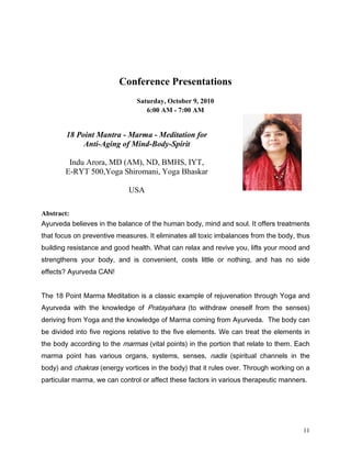 Conference Presentations
                               Saturday, October 9, 2010
                                  6:00 AM - 7:00 AM


        18 Point Mantra - Marma - Meditation for
             Anti-Aging of Mind-Body-Spirit

        Indu Arora, MD (AM), ND, BMHS, IYT,
       E-RYT 500,Yoga Shiromani, Yoga Bhaskar

                            USA

Abstract:
$XUYHGD EHOLHYHV LQ WKH EDODQFH RI WKH KXPDQ ERG PLQG DQG VRXO ,W RIIHUV WUHDWPHQWV
WKDW IRFXV RQ SUHYHQWLYH PHDVXUHV ,W HOLPLQDWHV DOO WR[LF LPEDODQFHV IURP WKH ERG WKXV
EXLOGLQJ UHVLVWDQFH DQG JRRG KHDOWK :KDW FDQ UHOD[ DQG UHYLYH RX OLIWV RXU PRRG DQG
VWUHQJWKHQV RXU ERG DQG LV FRQYHQLHQW FRVWV OLWWOH RU QRWKLQJ DQG KDV QR VLGH
HIIHFWV $XUYHGD $1


7KH  3RLQW 0DUPD 0HGLWDWLRQ LV D FODVVLF H[DPSOH RI UHMXYHQDWLRQ WKURXJK RJD DQG
$XUYHGD ZLWK WKH NQRZOHGJH RI 3UDWDDKDUD WR ZLWKGUDZ RQHVHOI IURP WKH VHQVHV
GHULYLQJ IURP RJD DQG WKH NQRZOHGJH RI 0DUPD FRPLQJ IURP $XUYHGD 7KH ERG FDQ
EH GLYLGHG LQWR ILYH UHJLRQV UHODWLYH WR WKH ILYH HOHPHQWV :H FDQ WUHDW WKH HOHPHQWV LQ
WKH ERG DFFRUGLQJ WR WKH PDUPDV YLWDO SRLQWV LQ WKH SRUWLRQ WKDW UHODWH WR WKHP (DFK
PDUPD SRLQW KDV YDULRXV RUJDQV VVWHPV VHQVHV QDGLV VSLULWXDO FKDQQHOV LQ WKH
ERG DQG FKDNUDV HQHUJ YRUWLFHV LQ WKH ERG WKDW LW UXOHV RYHU 7KURXJK ZRUNLQJ RQ D
SDUWLFXODU PDUPD ZH FDQ FRQWURO RU DIIHFW WKHVH IDFWRUV LQ YDULRXV WKHUDSHXWLF PDQQHUV




                                                                                     11
 