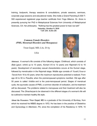WUDLQLQJ ERGZRUN WKHUDS VHVVLRQV            FRQVXOWDWLRQV SULYDWH VHVVLRQV VHPLQDUV
FRUSRUDWH RJD VHVVLRQV DQG HGXFDWLRQDO PHGLD 6KH KROGV D *UDQG 3DUHQWLQJ ( 7
 H[SHULHQFHG UHJLVWHUHG RJD WHDFKHU FHUWLILFDWH IURP RJD $OOLDQFH 'U $URUD LV
SUHVHQWO SXUVXLQJ KHU 3K' LQ 0HWDSKVLFDO 6FLHQFHV IURP 8QLYHUVLW RI 0HWDSKVLFDO
6FLHQFHV $ +HU SKLORVRSK 1RWKLQJ KDV WKH JUHDWHVW SRZHU WR KHDO EXW VHOI
                            Saturday, October 9, 2010
                               7:45 AM - 8:30 AM



            Common Female Disorders
     (PMS, Menstrual Disorders and Menopause)

               Tirun Gopal, MD, LAc. D Ay

                             USA


Abstract: $ ZRPDQ V OLIH FRQVLVWV RI WKH IROORZLQJ VWDJHV KLOGKRRG ZKLFK FRQVLVWV RI
%DOD JDXUL URKLQL XS WR  HDUV .XPDUL  WR  HDUV DQG 5DMRPDWL  WR 
HDUV  'HYHORSPHQW RI VHFRQGDU VH[XDO FKDUDFWHULVWLFV RFFXUV DW WKH .XPDUL VWDJH
IROORZHG E PHQVWUXDWLRQ LQ WKH 5DMRPDWL VWDJH 0LGGOH DJH FRQVLVWV RI XYDWL XYD RU
7DUXQL IURP  WR  HDUV ZKHQ WKH PD[LPXP UHSURGXFWLYH SRWHQWLDO LV UHDOL]HG )URP
DJH  WR  LV 3UDXGKD ZKHQ WKH SUHPHQRSDXVDO VPSWRPV PDQLIHVW 2OG DJH DIWHU
 HDUV LV FDOOHG 9UGGKD DQG LV WKH SRVWPHQRSDXVDO SHULRG 6WDJHV RI PHQVWUXDO
FFOH WKH DXUYHGLF FDXVHV RI 306 D FRPPRQ GLVRUGHU RI FLYLOL]DWLRQ DQG LWV WUHDWPHQW
ZLOO EH GLVFXVVHG 7KH SUREOHPV UHODWHG WR PHQRSDXVH DQG WKHLU WUHDWPHQW ZLOO DOVR EH
GLVFXVVHG 7KH 'LQDFKDUDV WR EH REVHUYHG LQ WKH GLIIHUHQW VWDJHV RI D ZRPDQ V OLIH ZLOO
EH RXWOLQHG WR PDLQWDLQ KHDOWK OLIH VWOH

About the Presenter: 7LUXQ *RSDO 0' LV D JUDGXDWH RI WKH 8QLYHUVLW RI %RPED IURP
ZKLFK KH UHFHLYHG KLV 0%%6 GHJUHH LQ  +H KDV EHHQ LQ WKH SUDFWLFH RI 2EVWHWULFV
DQG *QHFRORJ LQ $OOHQWRZQ 3$ VLQFH WKH FRPSOHWLRQ RI KLV 5HVLGHQF LQ  




                                                                                     13
 