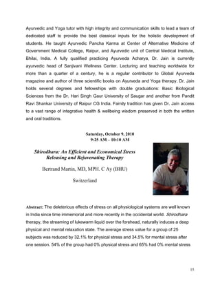 $XUYHGLF DQG RJD WXWRU ZLWK KLJK LQWHJULW DQG FRPPXQLFDWLRQ VNLOOV WR OHDG D WHDP RI
GHGLFDWHG VWDII WR SURYLGH WKH EHVW FODVVLFDO LQSXWV IRU WKH KROLVWLF GHYHORSPHQW RI
VWXGHQWV +H WDXJKW $XUYHGLF 3DQFKD .DUPD DW HQWHU RI $OWHUQDWLYH 0HGLFLQH RI
*RYHUQPHQW 0HGLFDO ROOHJH 5DLSXU DQG $XUYHGLF XQLW RI HQWUDO 0HGLFDO ,QVWLWXWH
%KLODL ,QGLD $ IXOO TXDOLILHG SUDFWLFLQJ $XUYHGD $FKDUD 'U -DLQ LV FXUUHQWO
DXUYHGLF KHDG RI 6DQMLYDQL :HOOQHVV HQWHU /HFWXULQJ DQG WHDFKLQJ ZRUOGZLGH IRU
PRUH WKDQ D TXDUWHU RI D FHQWXU KH LV D UHJXODU FRQWULEXWRU WR *OREDO $XUYHGD
PDJD]LQH DQG DXWKRU RI WKUHH VFLHQWLILF ERRNV RQ $XUYHGD DQG RJD WKHUDS 'U -DLQ
KROGV VHYHUDO GHJUHHV DQG IHOORZVKLSV ZLWK GRXEOH JUDGXDWLRQV %DVLF %LRORJLFDO
6FLHQFHV IURP WKH 'U +DUL 6LQJK *DXU 8QLYHUVLW RI 6DXJDU DQG DQRWKHU IURP 3DQGLW
5DYL 6KDQNDU 8QLYHUVLW RI 5DLSXU * ,QGLD )DPLO WUDGLWLRQ KDV JLYHQ 'U -DLQ DFFHVV
WR D YDVW UDQJH RI LQWHJUDWLYH KHDOWK   ZHOOEHLQJ ZLVGRP SUHVHUYHG LQ ERWK WKH ZULWWHQ
DQG RUDO WUDGLWLRQV


                               Saturday, October 9, 2010
                                 9:25 AM – 10:10 AM

    Shirodhara: An Efficient and Economical Stress
         Releasing and Rejuvenating Therapy

         Bertrand Martin, MD, MPH. C Ay (BHU)

                        Switzerland




Abstract: 7KH GHOHWHULRXV HIIHFWV RI VWUHVV RQ DOO SKVLRORJLFDO VVWHPV DUH ZHOO NQRZQ
LQ ,QGLD VLQFH WLPH LPPHPRULDO DQG PRUH UHFHQWO LQ WKH RFFLGHQWDO ZRUOG 6KLURGKDUD
WKHUDS WKH VWUHDPLQJ RI OXNHZDUP OLTXLG RYHU WKH IRUHKHDG QDWXUDOO LQGXFHV D GHHS
SKVLFDO DQG PHQWDO UHOD[DWLRQ VWDWH 7KH DYHUDJH VWUHVV YDOXH IRU D JURXS RI 
VXEMHFWV ZDV UHGXFHG E     IRU SKVLFDO VWUHVV DQG      IRU PHQWDO VWUHVV DIWHU
RQH VHVVLRQ     RI WKH JURXS KDG    SKVLFDO VWUHVV DQG     KDG     PHQWDO VWUHVV




                                                                                           15
 