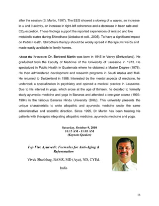DIWHU WKH VHVVLRQ % 0DUWLQ   7KH ((* VKRZHG D VORZLQJ RI α ZDYHV DQ LQFUHDVH
LQ α DQG θ DFWLYLW DQ LQFUHDVH LQ ULJKWOHIW FRKHUHQFH DQG D GHFUHDVH LQ KHDUW UDWH DQG
2 H[FUHWLRQ 7KHVH ILQGLQJV VXSSRUW WKH UHSRUWHG H[SHULHQFHV RI UHOD[HG DQG ORZ
   #

PHWDEROLF VWDWHV GXULQJ 6KLURGKDUD 8HEDED HW FROO   7R KDYH D VLJQLILFDQW LPSDFW
RQ 3XEOLF +HDOWK 6KLURGKDUD WKHUDS VKRXOG EH ZLGHO VSUHDG LQ WKHUDSHXWLF ZDUGV DQG
PDGH HDVLO DYDLODEOH LQ IDPLO KRPHV

About the Presenter: 'U %HUWUDQG 0DUWLQ ZDV ERUQ LQ  LQ 9HYH 6ZLW]HUODQG  +H
JUDGXDWHG IURP WKH )DFXOW RI 0HGLFLQH RI WKH 8QLYHUVLW RI /DXVDQQH LQ  +H
VSHFLDOL]HG LQ 3XEOLF +HDOWK LQ *XDWHPDOD ZKHUH KH REWDLQHG D 0DVWHU 'HJUHH  
+H WKHQ DGPLQLVWHUHG GHYHORSPHQW DQG UHVHDUFK SURJUDPV LQ 6DXGL $UDELD DQG 0DOL
+H UHWXUQHG WR 6ZLW]HUODQG LQ  ,QWHUHVWHG E WKH PHQWDO DVSHFWV RI PHGLFLQH KH
XQGHUWRRN D VSHFLDOL]DWLRQ LQ SVFKLDWU DQG RSHQHG D PHGLFDO SUDFWLFH LQ /DXVDQQH
'XH WR KLV LQWHUHVW LQ RJD ZKLFK DURVH DW WKH DJH RI WKLUWHHQ KH GHFLGHG WR IRUPDOO
VWXG DXUYHGLF PHGLFLQH DQG RJD LQ %DQDUDV DQG DWWHQGHG D RQHHDU FRXUVH 
 LQ WKH IDPRXV %DQDUDV +LQGX 8QLYHUVLW %+8  7KLV XQLYHUVLW SUHVHQWV WKH
XQLTXH FKDUDFWHULVWLF WR XQLWH DOORSDWKLF DQG DXUYHGLF PHGLFLQH XQGHU WKH VDPH
DGPLQLVWUDWLYH DQG VFLHQWLILF GLUHFWLRQ 6LQFH  'U 0DUWLQ KDV EHHQ WUHDWLQJ KLV
SDWLHQWV ZLWK WKHUDSLHV LQWHJUDWLQJ DOORSDWKLF PHGLFLQH DXUYHGLF PHGLFLQH DQG RJD


                                Saturday, October 9, 2010
                                  10:15 AM - 11:05 AM
                                    (Keynote Speaker)


       Top Five Ayurvedic Formulas for Anti-Aging 
                       Rejuvenation

       Vivek Shanbhag, BAMS, MD (Ayu), ND, CYEd.

                              India




                                                                                       16
 