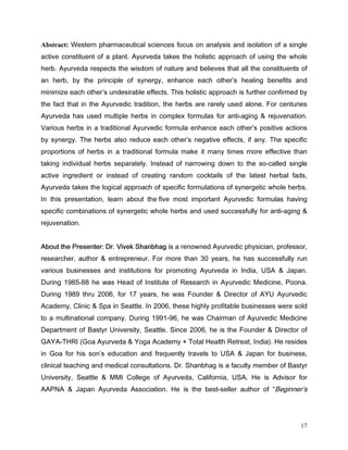 Abstract: :HVWHUQ SKDUPDFHXWLFDO VFLHQFHV IRFXV RQ DQDOVLV DQG LVRODWLRQ RI D VLQJOH
DFWLYH FRQVWLWXHQW RI D SODQW $XUYHGD WDNHV WKH KROLVWLF DSSURDFK RI XVLQJ WKH ZKROH
KHUE $XUYHGD UHVSHFWV WKH ZLVGRP RI QDWXUH DQG EHOLHYHV WKDW DOO WKH FRQVWLWXHQWV RI
DQ KHUE E WKH SULQFLSOH RI VQHUJ HQKDQFH HDFK RWKHU V KHDOLQJ EHQHILWV DQG
PLQLPL]H HDFK RWKHU V XQGHVLUDEOH HIIHFWV 7KLV KROLVWLF DSSURDFK LV IXUWKHU FRQILUPHG E
WKH IDFW WKDW LQ WKH $XUYHGLF WUDGLWLRQ WKH KHUEV DUH UDUHO XVHG DORQH )RU FHQWXULHV
$XUYHGD KDV XVHG PXOWLSOH KHUEV LQ FRPSOH[ IRUPXODV IRU DQWLDJLQJ         UHMXYHQDWLRQ
9DULRXV KHUEV LQ D WUDGLWLRQDO $XUYHGLF IRUPXOD HQKDQFH HDFK RWKHU V SRVLWLYH DFWLRQV
E VQHUJ 7KH KHUEV DOVR UHGXFH HDFK RWKHU V QHJDWLYH HIIHFWV LI DQ 7KH VSHFLILF
SURSRUWLRQV RI KHUEV LQ D WUDGLWLRQDO IRUPXOD PDNH LW PDQ WLPHV PRUH HIIHFWLYH WKDQ
WDNLQJ LQGLYLGXDO KHUEV VHSDUDWHO ,QVWHDG RI QDUURZLQJ GRZQ WR WKH VRFDOOHG VLQJOH
DFWLYH LQJUHGLHQW RU LQVWHDG RI FUHDWLQJ UDQGRP FRFNWDLOV RI WKH ODWHVW KHUEDO IDGV
$XUYHGD WDNHV WKH ORJLFDO DSSURDFK RI VSHFLILF IRUPXODWLRQV RI VQHUJHWLF ZKROH KHUEV
,Q WKLV SUHVHQWDWLRQ OHDUQ DERXW WKH ILYH PRVW LPSRUWDQW $XUYHGLF IRUPXODV KDYLQJ
VSHFLILF FRPELQDWLRQV RI VQHUJHWLF ZKROH KHUEV DQG XVHG VXFFHVVIXOO IRU DQWLDJLQJ
UHMXYHQDWLRQ


$ERXW WKH 3UHVHQWHU 'U 9LYHN 6KDQEKDJ LV D UHQRZQHG $XUYHGLF SKVLFLDQ SURIHVVRU
UHVHDUFKHU DXWKRU       HQWUHSUHQHXU )RU PRUH WKDQ  HDUV KH KDV VXFFHVVIXOO UXQ
YDULRXV EXVLQHVVHV DQG LQVWLWXWLRQV IRU SURPRWLQJ $XUYHGD LQ ,QGLD 86$           -DSDQ
'XULQJ  KH ZDV +HDG RI ,QVWLWXWH RI 5HVHDUFK LQ $XUYHGLF 0HGLFLQH 3RRQD
'XULQJ  WKUX  IRU  HDUV KH ZDV )RXQGHU            'LUHFWRU RI $8 $XUYHGLF
$FDGHP OLQLF       6SD LQ 6HDWWOH ,Q  WKHVH KLJKO SURILWDEOH EXVLQHVVHV ZHUH VROG
WR D PXOWLQDWLRQDO FRPSDQ 'XULQJ  KH ZDV KDLUPDQ RI $XUYHGLF 0HGLFLQH
'HSDUWPHQW RI %DVWU 8QLYHUVLW 6HDWWOH 6LQFH  KH LV WKH )RXQGHU         'LUHFWRU RI
*$$7+5, *RD $XUYHGD          RJD $FDGHP      7RWDO +HDOWK 5HWUHDW ,QGLD  +H UHVLGHV
LQ *RD IRU KLV VRQ V HGXFDWLRQ DQG IUHTXHQWO WUDYHOV WR 86$        -DSDQ IRU EXVLQHVV
FOLQLFDO WHDFKLQJ DQG PHGLFDO FRQVXOWDWLRQV 'U 6KDQEKDJ LV D IDFXOW PHPEHU RI %DVWU
8QLYHUVLW 6HDWWOH      00, ROOHJH RI $XUYHGD DOLIRUQLD 86$ +H LV $GYLVRU IRU
$$31$      -DSDQ $XUYHGD $VVRFLDWLRQ +H LV WKH EHVWVHOOHU DXWKRU RI %HJLQQHU V




                                                                                       17
 