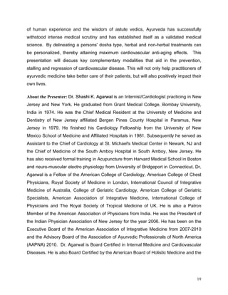 RI KXPDQ H[SHULHQFH DQG WKH ZLVGRP RI DVWXWH YHGLFV $XUYHGD KDV VXFFHVVIXOO
ZLWKVWRRG LQWHQVH PHGLFDO VFUXWLQ DQG KDV HVWDEOLVKHG LWVHOI DV D YDOLGDWHG PHGLFDO
VFLHQFH % GHOLQHDWLQJ D SHUVRQV GRVKD WSH KHUEDO DQG QRQKHUEDO WUHDWPHQWV FDQ
EH SHUVRQDOL]HG WKHUHE DWWDLQLQJ PD[LPXP FDUGLRYDVFXODU DQWLDJLQJ HIIHFWV          7KLV
SUHVHQWDWLRQ ZLOO GLVFXVV NH FRPSOHPHQWDU PRGDOLWLHV WKDW DLG LQ WKH SUHYHQWLRQ
VWDOOLQJ DQG UHJUHVVLRQ RI FDUGLRYDVFXODU GLVHDVH 7KLV ZLOO QRW RQO KHOS SUDFWLWLRQHUV RI
DXUYHGLF PHGLFLQH WDNH EHWWHU FDUH RI WKHLU SDWLHQWV EXW ZLOO DOVR SRVLWLYHO LPSDFW WKHLU
RZQ OLYHV

About the Presenter: 'U 6KDVKL . $JDUZDO LV DQ ,QWHUQLVWDUGLRORJLVW SUDFWLFLQJ LQ 1HZ
-HUVH DQG 1HZ RUN +H JUDGXDWHG IURP *UDQW 0HGLFDO ROOHJH %RPED 8QLYHUVLW
,QGLD LQ  +H ZDV WKH KLHI 0HGLFDO 5HVLGHQW DW WKH 8QLYHUVLW RI 0HGLFLQH DQG
'HQWLVWU RI 1HZ -HUVH DIILOLDWHG %HUJHQ 3LQHV RXQW +RVSLWDO LQ 3DUDPXV 1HZ
-HUVH LQ  +H ILQLVKHG KLV DUGLRORJ )HOORZVKLS IURP WKH 8QLYHUVLW RI 1HZ
0H[LFR 6FKRRO RI 0HGLFLQH DQG $IILOLDWHG +RVSLWDOV LQ  6XEVHTXHQWO KH VHUYHG DV
$VVLVWDQW WR WKH KLHI RI DUGLRORJ DW 6W 0LFKDHO V 0HGLFDO HQWHU LQ 1HZDUN 1- DQG
WKH KLHI RI 0HGLFLQH RI WKH 6RXWK $PER +RVSLWDO LQ 6RXWK $PER 1HZ -HUVH +H
KDV DOVR UHFHLYHG IRUPDO WUDLQLQJ LQ $FXSXQFWXUH IURP +DUYDUG 0HGLFDO 6FKRRO LQ %RVWRQ
DQG QHXURPXVFXODU HOHFWUR SKVLRORJ IURP 8QLYHUVLW RI %ULGJHSRUW LQ RQQHFWLFXW 'U
$JDUZDO LV D )HOORZ RI WKH $PHULFDQ ROOHJH RI DUGLRORJ $PHULFDQ ROOHJH RI KHVW
3KVLFLDQV 5RDO 6RFLHW RI 0HGLFLQH LQ /RQGRQ ,QWHUQDWLRQDO RXQFLO RI ,QWHJUDWLYH
0HGLFLQH RI $XVWUDOLD ROOHJH RI *HULDWULF DUGLRORJ $PHULFDQ ROOHJH RI *HULDWULF
6SHFLDOLVWV $PHULFDQ $VVRFLDWLRQ RI ,QWHJUDWLYH 0HGLFLQH ,QWHUQDWLRQDO ROOHJH RI
3KVLFLDQV DQG 7KH 5RDO 6RFLHW RI 7URSLFDO 0HGLFLQH RI 8. +H LV DOVR D 3DWURQ
0HPEHU RI WKH $PHULFDQ $VVRFLDWLRQ RI 3KVLFLDQV IURP ,QGLD +H ZDV WKH 3UHVLGHQW RI
WKH ,QGLDQ 3KVLFLDQ $VVRFLDWLRQ RI 1HZ -HUVH IRU WKH HDU  +H KDV EHHQ RQ WKH
([HFXWLYH %RDUG RI WKH $PHULFDQ $VVRFLDWLRQ RI ,QWHJUDWLYH 0HGLFLQH IURP 
DQG WKH $GYLVRU %RDUG RI WKH $VVRFLDWLRQ RI $XUYHGLF 3URIHVVLRQDOV RI 1RUWK $PHULFD
$$31$  'U $JDUZDO LV %RDUG HUWLILHG LQ ,QWHUQDO 0HGLFLQH DQG DUGLRYDVFXODU
'LVHDVHV +H LV DOVR %RDUG HUWLILHG E WKH $PHULFDQ %RDUG RI +ROLVWLF 0HGLFLQH DQG WKH




                                                                                        19
 