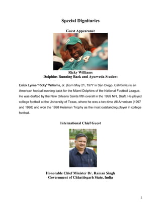 Special Dignitaries

                                 Guest Appearance




                               Ricky Williams
                 Dolphins Running Back and Ayurveda Student

(UULFN /QQH 5LFN :LOOLDPV -U ERUQ 0D   LQ 6DQ 'LHJR DOLIRUQLD LV DQ
$PHULFDQ IRRWEDOO UXQQLQJ EDFN IRU WKH 0LDPL 'ROSKLQV RI WKH 1DWLRQDO )RRWEDOO /HDJXH
+H ZDV GUDIWHG E WKH 1HZ 2UOHDQV 6DLQWV ILIWK RYHUDOO LQ WKH  1)/ 'UDIW +H SODHG
FROOHJH IRRWEDOO DW WKH 8QLYHUVLW RI 7H[DV ZKHUH KH ZDV D WZRWLPH $OO$PHULFDQ 
DQG  DQG ZRQ WKH  +HLVPDQ 7URSK DV WKH PRVW RXWVWDQGLQJ SODHU LQ FROOHJH
IRRWEDOO


                             International Chief Guest




                   Honorable Chief Minister Dr. Raman Singh
                    Government of Chhattisgarh State, India




                                                                                         2
 