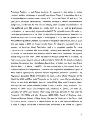 $PHULFDQ $FDGHP RI $QWL$JLQJ 0HGLFLQH 'U $JDUZDO LV DOVR DFWLYH LQ FOLQLFDO
UHVHDUFK DQG KDV SDUWLFLSDWHG LQ VHYHUDO 3KDVH ,,, DQG 3KDVH ,9 GUXJ VWXGLHV +H LV DQ
DFWLYH PHPEHU RI WKH UHVHDUFK DVVRFLDWLRQV ,5 /RQGRQ DQG 6LJPD ;5 1HZ RUN 7KLV
HDU  KLV FHQWHU KDV VXEPLWWHG  VFLHQWLILF DEVWUDFWV WR QDWLRQDO DQG LQWHUQDWLRQDO
FRQJUHVVHV DQG WR GDWH WKH ILUVW VL[ KDYH DOUHDG EHHQ DFFHSWHG IRU SUHVHQWDWLRQ +H
KDV SXEOLVKHG RYHU  DUWLFOHV RQ KHDOWK ERWK LQ OD DV ZHOO DV SURIHVVLRQDO
SXEOLFDWLRQV +H KDV UHJXODUO DSSHDUHG RQ :0% 79 RQ KHDOWK LVVXHV +H VSRNH RQ
FDUGLRYDVFXODU SUHYHQWLRQ DW WKH 6LOYHU -XELOHH 6FLHQWLILF 0HHWLQJV RI WKH $VVRFLDWLRQ RI
$PHULFDQ 3KVLFLDQV RI ,QGLDQ RULJLQ LQ 3KLODGHOSKLD LQ  +H KDV VSRNHQ DW WKH
$QQXDO 0HHWLQJV RI WKH $PHULFDQ $VVRFLDWLRQ RI ,QWHJUDWLYH 0HGLFLQH LQ .DQVDV LQ 
DQG /DV 9HJDV LQ  RQ DUGLRYDVFXODU DUH $Q ,QWHJUDWLYH $SSURDFK +H LV D
VSHDNHU IRU $PHULFDQ +HDUW $VVRFLDWLRQ DQG LV D FRQVXOWDQW VSHDNHU IRU PDQ
SKDUPDFHXWLFDO FRPSDQLHV +LV ERRN HQWLWOHG      +HDOWK +HDUW1DWXUDOO     ZDV UHFHQWO
SXEOLVKHG +H KDV UHFHLYHG WKH $PHULFDQ 0HGLFDO $VVRFLDWLRQ 3KVLFLDQV 5HFRJQLWLRQ
DZDUG HYHU HDU IURP    +H LV OLVWHG LQ 0DUTXLV :KR V :KR LQ 0HGLFLQH +H
KDV EHHQ DZDUGHG VHYHUDO QDWLRQDO DQG LQWHUQDWLRQDO KRQRUV IRU KLV VRFLDO DQG FXOWXUDO
DFWLYLWLHV +H UHFHLYHG WKH +LQG 5DWWDQ $ZDUG *HP RI ,QGLD IURP WKH ,QGLDQ 3ULPH
0LQLVWHU +RQ , . *XMUDO  +H KDV UHFHLYHG WKH KLJKHVW DZDUGV IURP WKH
1DWLRQDO 5HSXEOLFDQ RQJUHVVLRQDO RPPLWWHH WKH 5HSXEOLFDQ 3UHVLGHQWLDO /HJLRQ RI
0HULW DQG WKH KLJKHVW DZDUG IURP WKH 1DWLRQDO 5HSXEOLFDQ 6HQDWRULDO RPPLWWHH  WKH
5HSXEOLFDQ 6HQDWRULDO 0HGDO RI )UHHGRP +H KDV EHHQ WKH 2IILFLDO 3KVLFLDQ IRU WKH
0LVV ,QGLD 86$ DQG 0LVV ,QGLD :RUOGZLGH IRU WKH ODVW WHQ HDUV +H KDV DOVR EHHQ D
-XGJH IRU 0LVV ,QGLD :RUOGZLGH 0XPEDL ,QGLD   0LVV ,QGLD :RUOGZLGH 6RXWK
$IULFD   0LVV ,QGLD DQDGD :RUOGZLGH 7RURQWR DQDGD   0LVV ,QGLD 86$
7DPSD )O    0LVV 3KLOOLSLQH 86$ 6HFDXFXV 1-                  0LVV ,QGLD 8.
/HLFHVWHU 8.      DQG VHYHUDO RWKHU EHDXW DQG PXVLF FRQWHVWV +H KDV EHHQ WKH
3UHVLGHQW  DQG ODWHU KDLUPDQ              %RDUG RI 'LUHFWRUV $VLDQ
$PHULFDQ +HULWDJH RXQFLO RI 1HZ -HUVH +H ZDV WKH KDLUPDQ RI WKH :RUOG +LQGL
)RXQGDWLRQ $QQXDO RQYHQWLRQ LQ  LQ (GLVRQ 1- +H LV D OLIH PHPEHU RI 0HQVD +H
LV OLVWHG LQ 0DUTXLV :KR V :KR LQ $PHULFDQ DQG :KR V :KR LQ WKH :RUOG 'U $JDUZDO




                                                                                       20
 