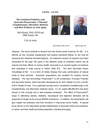 1:50 PM – 2:35 PM


    The Combined Probiotics and
  Ayurveda (Proyurveda), A Patented
 Complementary Alternative Medicine
   and their Products on Anti-Aging

      Mali Reddy, PhD, DVM and
           DRK Reddy, BE

              USA  India

                                               Mali Reddy, PhD, DVM        DRK Reddy, BE


Abstract: 7KH ZRUG SURELRWLF LV GHULYHG IURP WZR *UHHN ZRUGV PHDQLQJ IRU OLIH  ,W LV
GHILQHG DV OLYH PLFURELDO VXSSOHPHQWV WKDW EHVWRZ EHQHILFLDO HIIHFWV RQ WKH KRVW E
LPSURYLQJ WKH LQWHVWLQDO PLFURELDO EDODQFH $Q H[WHQVLYH DPRXQW RI UHVHDUFK KDV EHHQ
FRQGXFWHG IRU WKH SDVW  HDUV LQ WKH :HVWHUQ ZRUOG RQ SURELRWLFV ZKLFK DUH DOO
QDWXUDO DQG WKHLU HIIHFWV RQ KXPDQ KHDOWK $XUYHGD LV DQ DQFLHQW VVWHP RI PHGLFLQH
WKDW RULJLQDWHG LQ ,QGLD DURXQG RU EHIRUH  %        7KH WHUP $XUYHGD PHDQV
NQRZOHGJH RI OLIH  ,W LV D IRUP RI KROLVWLF WKHUDS WKDW XVHV FRPELQDWLRQV RI QDWXUDO
KHUEV WR WUHDW DLOPHQWV    $XUYHGLF SUHSDUDWLRQV DUH H[FHOOHQW IRU WUHDWLQJ FKURQLF
GLVHDVHV 7KH QHZ WHUPLQRORJ 3URXUYHGD LV WKH FRPELQDWLRQ RI SURSHU 3URELRWLF
DQG $XUYHGD KHUEV ZKLFK KDV EHHQ GHYHORSHG E 'U 06 5HGG RI 86$ DQG 0U
'5. 5HGG RI ,QGLD ,W LV D SDWHQWHG FRQFHSW DQG LV FRQVLGHUHG D EUHDNWKURXJK LQ WKH
FRPSOHPHQWDU DQG DOWHUQDWLYH PHGLFLQH DUHQD $ 86 SDWHQW              KDV EHHQ
LVVXHG RQ WKLV FRQFHSW DQG LV ZHOO DFFHSWHG ZRUOGZLGH 7KH HIIHFW RI 3URXUYHGD
GUXJV LQ DOOHYLDWLQJ REHVLW GLDEHWHV QHXURORJLFDO DQG GLJHVWLYH GLVRUGHUV ZLOO EH
SUHVHQWHG DW OHQJWK DW WKH DQQXDO $$31$ FRQIHUHQFH ,Q DGGLWLRQ WKH SUHVHQWDWLRQ ZLOO
JLYH LQVLJKW LQWR SURELRWLFV DQG WKHLU IXQFWLRQV LQ LPSURYLQJ KXPDQ KHDOWK $ VSHFLDO
IRFXV ZLOO EH RQ WKH DVVRFLDWLYH JURZWK UHODWLRQVKLSV RI $XUYHGLF KHUEV DQG SURELRWLFV
LQ QDWXUH DQG WKHLU KHDOWK SURPRWLQJ SURSHUWLHV LQFOXGLQJ DQWLDJLQJ




                                                                                           22
 