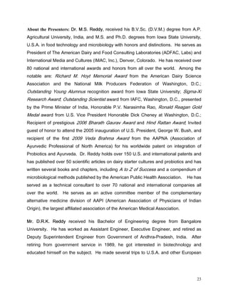 About the Presenters: 'U 06 5HGG UHFHLYHG KLV %96F '90 GHJUHH IURP $3
$JULFXOWXUDO 8QLYHUVLW ,QGLD DQG 06 DQG 3K' GHJUHHV IURP ,RZD 6WDWH 8QLYHUVLW
86$ LQ IRRG WHFKQRORJ DQG PLFURELRORJ ZLWK KRQRUV DQG GLVWLQFWLRQV +H VHUYHV DV
3UHVLGHQW RI 7KH $PHULFDQ 'DLU DQG )RRG RQVXOWLQJ /DERUDWRULHV $')$ /DEV DQG
,QWHUQDWLRQDO 0HGLD DQG XOWXUHV ,0$ ,QF 'HQYHU RORUDGR +H KDV UHFHLYHG RYHU
 QDWLRQDO DQG LQWHUQDWLRQDO DZDUGV DQG KRQRUV IURP DOO RYHU WKH ZRUOG $PRQJ WKH
QRWDEOH DUH 5LFKDUG 0 +RW 0HPRULDO $ZDUG IURP WKH $PHULFDQ 'DLU 6FLHQFH
$VVRFLDWLRQ DQG WKH 1DWLRQDO 0LON 3URGXFHUV )HGHUDWLRQ RI :DVKLQJWRQ                '
2XWVWDQGLQJ RXQJ $OXPQXV UHFRJQLWLRQ DZDUG IURP ,RZD 6WDWH 8QLYHUVLW 6LJPD;L
5HVHDUFK $ZDUG 2XWVWDQGLQJ 6FLHQWLVW DZDUG IURP ,$) :DVKLQJWRQ ' SUHVHQWHG
E WKH 3ULPH 0LQLVWHU RI ,QGLD +RQRUDEOH 39 1DUDVLPKD 5DR 5RQDOG 5HDJDQ *ROG
0HGDO DZDUG IURP 86 9LFH 3UHVLGHQW +RQRUDEOH 'LFN KHQH DW :DVKLQJWRQ '
5HFLSLHQW RI SUHVWLJLRXV  %KDUDWK *DXUDY $ZDUG DQG +LQG 5DWWDQ $ZDUG ,QYLWHG
JXHVW RI KRQRU WR DWWHQG WKH  LQDXJXUDWLRQ RI 86 3UHVLGHQW *HRUJH : %XVK DQG
UHFLSLHQW RI WKH ILUVW  9HGD %UDKPD $ZDUG IURP WKH $$31$ $VVRFLDWLRQ RI
$XUYHGLF 3URIHVVLRQDO RI 1RUWK $PHULFD IRU KLV ZRUOGZLGH SDWHQW RQ LQWHJUDWLRQ RI
3URELRWLFV DQG $XUYHGD 'U 5HGG KROGV RYHU  86 DQG LQWHUQDWLRQDO SDWHQWV DQG
KDV SXEOLVKHG RYHU  VFLHQWLILF DUWLFOHV RQ GDLU VWDUWHU FXOWXUHV DQG SURELRWLFV DQG KDV
ZULWWHQ VHYHUDO ERRNV DQG FKDSWHUV LQFOXGLQJ $ WR = RI 6XFFHVV DQG D FRPSHQGLXP RI
PLFURELRORJLFDO PHWKRGV SXEOLVKHG E WKH $PHULFDQ 3XEOLF +HDOWK $VVRFLDWLRQ      +H KDV
VHUYHG DV D WHFKQLFDO FRQVXOWDQW WR RYHU  QDWLRQDO DQG LQWHUQDWLRQDO FRPSDQLHV DOO
RYHU WKH ZRUOG   +H VHUYHV DV DQ DFWLYH FRPPLWWHH PHPEHU RI WKH FRPSOHPHQWDU
DOWHUQDWLYH PHGLFLQH GLYLVLRQ RI $$3, $PHULFDQ $VVRFLDWLRQ RI 3KVLFLDQV RI ,QGLDQ
2ULJLQ WKH ODUJHVW DIILOLDWHG DVVRFLDWLRQ RI WKH $PHULFDQ 0HGLFDO $VVRFLDWLRQ

0U '5. 5HGG UHFHLYHG KLV %DFKHORU RI (QJLQHHULQJ GHJUHH IURP %DQJDORUH
8QLYHUVLW +H KDV ZRUNHG DV $VVLVWDQW (QJLQHHU ([HFXWLYH (QJLQHHU DQG UHWLUHG DV
'HSXW 6XSHULQWHQGHQW (QJLQHHU IURP *RYHUQPHQW RI $QGKUD3UDGHVK ,QGLD              $IWHU
UHWLULQJ IURP JRYHUQPHQW VHUYLFH LQ  KH JRW LQWHUHVWHG LQ ELRWHFKQRORJ DQG
HGXFDWHG KLPVHOI RQ WKH VXEMHFW +H PDGH VHYHUDO WULSV WR 86$ DQG RWKHU (XURSHDQ




                                                                                       23
 