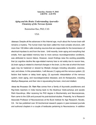Saturday, October 9, 2010
                                   4:00 PM – 4:45 PM



    Aging and the Brain: Understanding Ayurvedic-
           Chemistry of the Nervous System

                Rammohan Rao, PhD, CAS

                            USA


Abstract: 'HVSLWH DOO WKH DGYDQFHV LQ WKLV ,QWHUQHW DJH PXFK DERXW WKH KXPDQ EUDLQ VWLOO
UHPDLQV D PVWHU 7KH KXPDQ EUDLQ KDV EHHQ FDOOHG WKH PRVW FRPSOH[ VWUXFWXUH ZLWK
PRUH WKDQ  ELOOLRQ FHOOV LQFOXGLQJ QHXURQVWKDW DUH UHVSRQVLEOH IRU WKH WUDQVPLVVLRQ RI
HOHFWULFDO LPSXOVHV WR DQG IURP WKH EUDLQ 8QWLO UHFHQWO EUDLQ DJLQJ DQG HYHUWKLQJ WKDW
HQWDLOV IURP DJHUHODWHG PHPRU ORVV WR PRUH VHULRXV QHXURGHJHQHUDWLYH FRQGLWLRQV
ZDV DWWULEXWHG WR QHXURQ IDLOXUH +RZHYHU UHFHQW ILQGLQJV UDLVH WKH H[FLWLQJ SRVVLELOLW
WKDW D FRJQLWLYH GHFOLQH OLNH DJHUHODWHG PHPRU ORVV LV QRW VROHO GXH WR QHXURQ ORVV
E EUDLQ DJLQJ LV UHODWHG WR FKHPLFDO FKDQJHV LQ WKH EUDLQ F WKH UDWH DW ZKLFK WKH EUDLQ
DJHV PD EH KDVWHQHG RU VORZHG E OLIHVWOH FKDQJHV LQFOXGLQJ HGXFDWLRQ H[HUFLVH
UHVW DQG VWUHVV ,Q WKLV SUHVHQWDWLRQ , ZLOO GLVFXVV  DJLQJ DQG WKH QHUYRXV VVWHP 
IDFWRUV WKDW KDVWHQ RU GHOD EUDLQ DJLQJ  DXUYHGLF LQWHUSUHWDWLRQ RI WKH QHUYRXV
VVWHP EUDLQ DJLQJ DQG QHXURGHJHQHUDWLYH GLVHDVHV DQG  WKHUDSHXWLFV LQFOXGLQJ
0HGKD 5DVDDQDV DQG WKHLU UROH LQ UHMXYHQDWLQJ WKH EUDLQ PLQG DQG LQWHOOHFW

About the Presenter: 'U 5DP 5DR FRPHV IURP D IDPLO RI $XUYHGLF SUDFWLWLRQHUV DQG
5LJ9HGLF WHDFKHUV LQ ,QGLD WUDFLQJ EDFN WR WKH LOOXVWULRXV 9HGLFDFKDUD DQG DVFHWLF
5LVKL .DXQGLQD $IWHU UHFHLYLQJ KLV 3K' GHJUHH LQ %LRFKHPLVWU DQG 1HXURVFLHQFHV
5DP FDPH WR WKH 86$ DQG SXUVXHG KLV SRVWGRFWRUDO VWXGLHV 3UHVHQWO KH LV 5HVHDUFK
$VVRFLDWH 3URIHVVRU RI 1HXURVFLHQFHV DW WKH %XFN ,QVWLWXWH IRU $JH 5HVHDUFK 1RYDWR
$ +H KDV SXEOLVKHG RYHU  ELRFKHPLFDO UHVHDUFK SDSHUV LQ SHHUUHYLHZHG MRXUQDOV
DQG DXWKRUHG FKDSWHUV LQ D FRXSOH RI WH[WERRNV SHUWDLQLQJ WR 1HXURVFLHQFH ,Q DGGLWLRQ




                                                                                       26
 