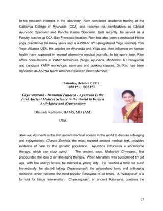 WR KLV UHVHDUFK LQWHUHVWV LQ WKH ODERUDWRU 5DP FRPSOHWHG DFDGHPLF WUDLQLQJ DW WKH
DOLIRUQLD ROOHJH RI $XUYHGD      $    DQG UHFHLYHG KLV FHUWLILFDWLRQV DV OLQLFDO
$XUYHGLF 6SHFLDOLVW DQG 3DQFKD .DUPD 6SHFLDOLVW 8QWLO UHFHQWO KH VHUYHG DV D
)DFXOW WHDFKHU DW $6DQ )UDQFLVFR ORFDWLRQ 5DP KDV DOVR EHHQ D GHGLFDWHG +DWKD
RJD SUDFWLWLRQHU IRU PDQ HDUV DQG LV D KU 57 5HJLVWHUHG RJD WHDFKHU IURP
RJD $OOLDQFH 86$ +LV DUWLFOHV RQ $XUYHGD DQG RJD DQG WKHLU LQIOXHQFH RQ KXPDQ
KHDOWK KDYH DSSHDUHG LQ VHYHUDO DOWHUQDWLYH PHGLFDO MRXUQDOV ,Q KLV VSDUH WLPH 5DP
RIIHUV FRQVXOWDWLRQV LQ $03 WHFKQLTXHV RJD $XUYHGD 0HGLWDWLRQ             3UDQDDPD
DQG FRQGXFWV $03 ZRUNVKRSV VHPLQDUV DQG FRRNLQJ FODVVHV 'U 5DR KDV EHHQ
DSSRLQWHG DV $$31$ 1RUWK $PHULFD 5HVHDUFK %RDUG 0HPEHU


                                Saturday, October 9, 2010
                                   4:50 PM – 5:35 PM

 Chyavanprash - Immortal Panacea - Ayurveda Is the
 First Ancient Medical Science in the World to Discuss
             Anti-Aging and Rejuvenation

          Dhanada Kulkarni, BAMS, MD (AM)

                            USA


Abstract: $XUYHGD LV WKH ILUVW DQFLHQW PHGLFDO VFLHQFH LQ WKH ZRUOG WR GLVFXVV DQWLDJLQJ
DQG UHMXYHQDWLRQ KDUDN 6DPKLWD WKH PRVW UHYHUHG DQFLHQW PHGLFDO WH[W SURYLGHV
HYLGHQFH RI FDUH IRU WKH JHULDWULF SRSXODWLRQ      $XUYHGD LQWURGXFHV D ZKROHVRPH
WKHUDS ZKLFK FDQ VWRS DJLQJ            7KH DQFLHQW VDJH 0DKDULVKL KDYDQD ILUVW
SURSRXQGHG WKH LGHD RI DQ DQWLDJLQJ WKHUDS :KHQ 0DKDULVKL ZDV VXFFXPEHG E ROG
DJH ZLWK ORZ HQHUJ OHYHOV KH PDUULHG D RXQJ ODG +H QHHGHG D WRQLF IRU VXUH
,PPHGLDWHO KH VWDUWHG WDNLQJ KDYDQSUDVK WKH DVWRQLVKLQJ WRQLF DQG DQWLDJLQJ
PHGLFLQH ZKLFK EHFDPH WKH PRVW SRSXODU 5DVDDQD RI DOO WLPHV $ 5DVDDQD LV D
IRUPXOD IRU WLVVXH UHMXYHQDWLRQ   KDYDQSUDVK DQ DQFLHQW 5DVDDQD FRQWDLQV WKH




                                                                                       27
 