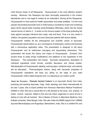 PRVW IDPRXV UHFLSH RI DOO 5DVDDQDV KDYDQSUDVK LV WKH PRVW HIIHFWLYH HVRWHULF
UHPHG   0RUHRYHU WKLV 5DVDDQD KDV EHHQ WKRURXJKO UHVHDUFKHG LQ WKH PRGHUQ
ODERUDWRULHV DQG LV QRZ OHJDO WR PDUNHW DV DQ DQWLR[LGDQW $PRQJ DOO WKH 5DVDDQDV
KDYDQSUDVK LV PRVW XVHIXO IRU KHDOWK UHMXYHQDWLRQ DQG HDVLO DYDLODEOH ,W LV WKH PRVW
SRSXODU UHMXYHQDWLQJ $XUYHGLF WRQLF LQ ,QGLD KDYLQJ D FRQVLVWHQF RI MDP DQG FRQWDLQLQJ
DERXW  QDWXUDO KHUEV LQFOXGLQJ $POD (PEHOOLFD 2IILFLQDOLV ZKLFK KDV WKH ULFKHVW
QDWXUDO VRXUFH RI YLWDPLQ  ,W ZRUNV RQ WKH LPPXQH VVWHP RI WKH ERG SURWHFWLQJ WKH
ERG DJDLQVW HYHUGD LQIHFWLRQV OLNH FRXJK FROG DQG IHYHU 7KXV LW LV YHU XVHIXO LQ
FKLOGUHQ WKH JHULDWULF SRSXODWLRQ DQG HYHQ WXEHUFXODU SDWLHQWV ZLWK VHYHUH GHELOLW
KDYDQSUDVK LPELEHV DOO WKH SKLORVRSKLFDO DQG VFLHQWLILF YLUWXHV RI $XUYHGD
KDYDQSUDVK VWDQGV EHIRUH XV DV D FRQYHUJHQFH RI SKLORVRSK VFLHQFH DQG EXVLQHVV
ZLWK D WUHPHQGRXV DSSOLFDWLRQ YDOXH 7KLV SUHVHQWDWLRQ LV GHVLJQHG WR WHOO DERXW
KDYDQSUDVK DQG LWV ZHOONQRZQ DQWLDJLQJ DQG UHMXYHQDWLQJ GLPHQVLRQV 7KLV
SUHVHQWDWLRQ ZLOO UHYLHZ WKH KLVWRU DQG RULJLQV RI KDYDQSUDVK          (YROXWLRQ IURP
DQFLHQW WLPHV WR WRGD EULQJV PRGLILFDWLRQV DQG DGGLWLRQV WR WKH LQJUHGLHQWV RI WKLV
5DVDDQD     7KLV SUHVHQWDWLRQ ZLOO LQFOXGH    $XUYHGLF SHUVSHFWLYHV GHVFULSWLRQ RI
LQGLYLGXDO LQJUHGLHQWV     FKDUW IRUPDW    VFLHQWLILF GLVFXVVLRQ DQG FOLQLFDO VWXGLHV
6WDQGDUGL]DWLRQ RI KDYDQSUDVK ODEHOLQJ ZDUQLQJ VLJQV QXWULWLRQDO YDOXH DQG FDORULHV
ZLOO EH GLVFXVVHG       3KDUPDFRORJLFDO DFWLRQV DORQJ ZLWK $XUYHGLF SURSHUWLHV RI
KDYDQSUDVK LQJUHGLHQWV ZLOO NHHS RX VLWWLQJ RQ WKH HGJH RI RXU VHDW
KDYDQSUDVK ,QGLD V ROGHVW ORQJHYLW WRQLF LV D EOHVVLQJ WR RXU PRGHUQ ZRUOG

About the Presenter: 'KDQDGD 6DQWRVK .XONDUQL LV DQ $XUYHGLF 'RFWRU IURP ,QGLD
SUDFWLFLQJ DQG WHDFKLQJ $XUYHGD RJD 9HGLF DVWURORJ DQG 9DVWX LQWHUQDWLRQDOO IRU
WKH ODVW  HDUV 6KH LV ERDUG FHUWLILHG IURP $PHULFDQ $OWHUQDWLYH 0HGLFDO 3UDFWLWLRQHU
$$0$ LQ 86$ 6KH KDV D QDWXUDO IODLU IRU D OLIH GHYRWHG WR WKH VWXG DQG SUDFWLFH RI
,QGLDQ DQFLHQW VFLHQFHV $GGHG WR WKLV VKH KDV LQERUQ HDJHUQHVV WR VHUYH DOO DQG D
IHHOLQJ RI XQLW ZLWK DOO PDQNLQG 6KH LV 0DVWHU RI 'RFWRU LQ $OWHUQDWLYH 0HGLFLQH IURP
.RONDWD 8QLYHUVLW :HVW %HQJDO ,QGLD 6KH DOVR KROGV WKH %$06 GHJUHH IURP 6066
$XUYHG 0DKDYLGDODD DQG 5XJDQODD 0DKDUDVKWUD ,QGLD 6KH LV D FHUWLILHG 3UH DQG




                                                                                       28
 